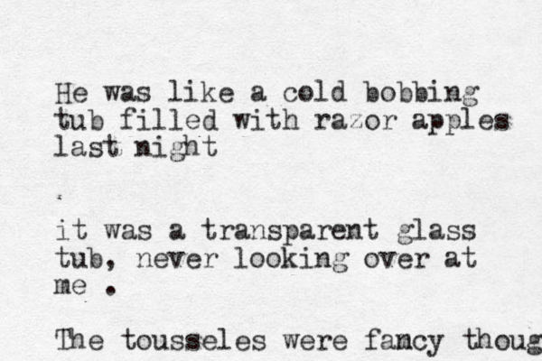 He was like a cold bobbing tub filled with razor apples last night it was a transparent glass tub, never looking over at me . The tousseles were fam ncy though 