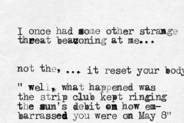 I once had some other strange the r reat beavoning c c at me... not the, " well, what happened was the strip club kept ringing the sun's debit om n n how em- barrasses d d d you were on May 8" ... it reset your body 