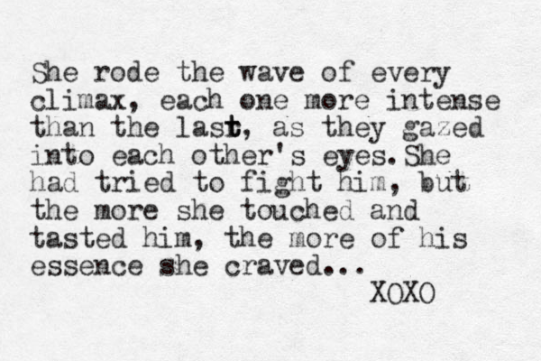 She rode the wave of every climax, each one more intense than the lasr t t t, as they gazed into each other's eyes.She had tried to fight him, but the more she touched and tasted him, the more of his essence she craved... XOXO