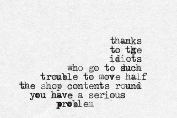 thanks to tge h idiots who go to duch s trouble to move half the shop contents round you have a serious problem
