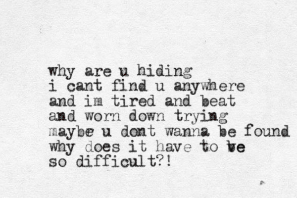 why are u hiding i cant find u anywhere and im tired and beat and worn down trying maybr e u dont wanna be found why does it have to ve be so difficult?!