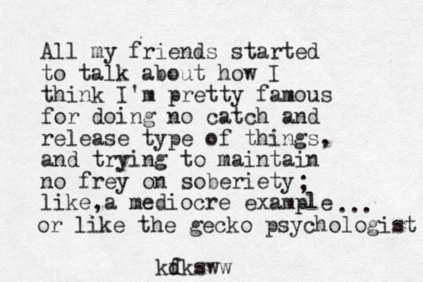 All my friends started to talk about how I think I'm pretty famous for doing no catch and release type of things, and trying to maintain no frey on soberiety like a mediocre example ; , or like the gecko psychologist ... kf d dksww