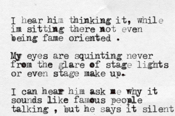 I hear him thinking it, while im sitting there not even being fame oriented . My eyes are squinting never from the glare of stage lights or even stage make up. I can hear him ask me why it sounds like famous people talking , but he says it silent 