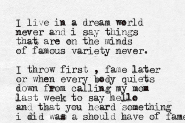 I live in a dream world never and i say things that are on the minds of famous variety never. I throw first , fame later or when every body quiets down from calling my mom last week to say hello and that you heard something i did was a should have of fame 