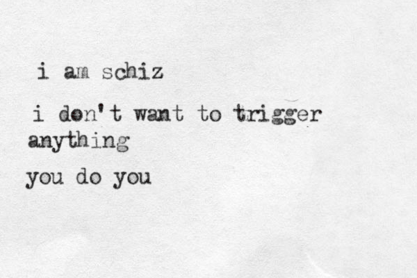i am schiz z z i don't want to trigger anything you do you