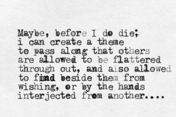 Maybe, before I do die; i can create a theme to pass along that others are allowed to be flattered through out, and also allowed to fond i ind beside them from wishing, or by the hands interjected from another.... 