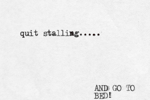 quit stalling..... AND GO TO BED! 