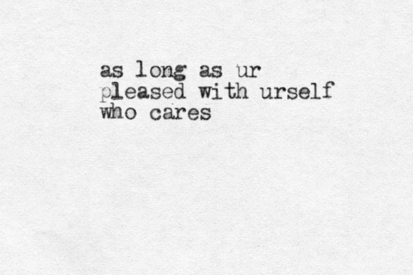 as long as ur pleased with urself who cares