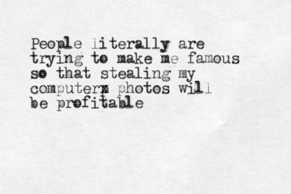 People literally are trying to make me famous so that stealing my computerp x photos will be profitable 