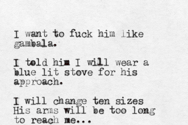 I want to fuck him like gambala. I told him I will wear a blue lit stove for his approach. I will change ten sizes His arms will be too long to reach me...