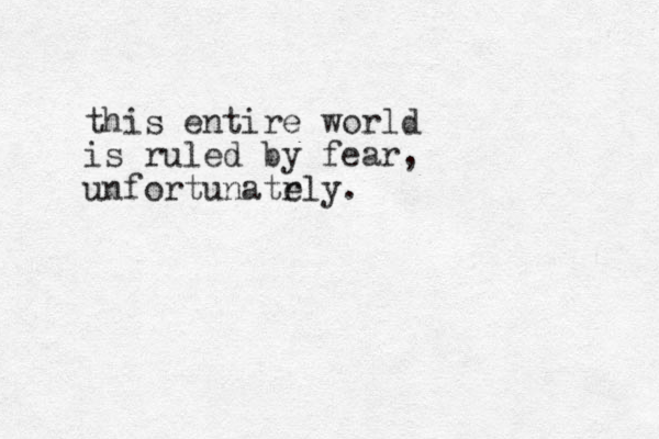 this entire world is ruled by fear, unfortunatr ely.