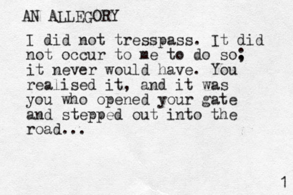 I did not tresspass. It did not occur to me to do so. ; it never would have. You realised it, and it was you who opened your gate and stepped out into the road... AN ALLEGORY 1 