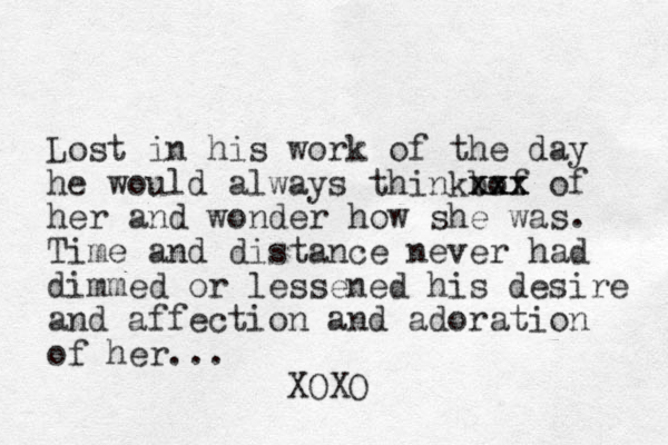 Lost in his work of the day he would always thinkbof xx xxx xxx of her and wonder how she was. Time and distance never had dimmed or lessened his desire and affection and adoration of her... XOXO
