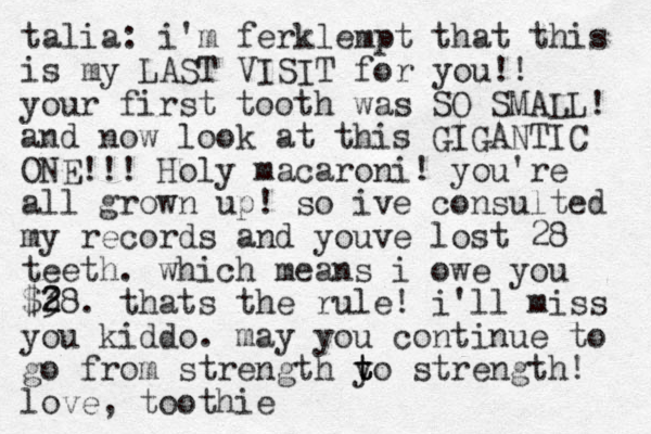 talia: i'm ferklempt that this is my LAST VISIT for you!! your first tooth was SO SMALL! and now look at this GIGANTIC ONE!!! Holy macaroni! you're all grown up! so ive consulted my records and youve lost 28 teeth . which means i owe you $38 2 2 . thats the rule! i'll miss you kiddo . may you continue to go from strength y t t to strength! love, toothie 