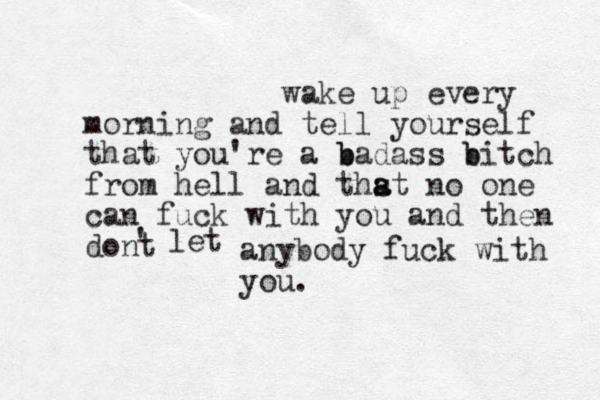 wake up every morning and tell yourself that you're a b badass b bitch from hell and thst a a no one can fuck with you and then dont ' let anybody fuck with you. 