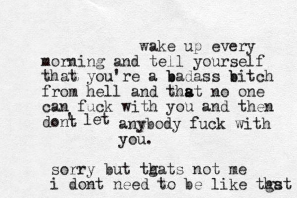 wake up every morning and tell yourself that you're a b badass b bitch from hell and thst a a no one can fuck with you and then dont ' let anybody fuck with you. sorry but tgats not me h i dont need to be like tgst ha 