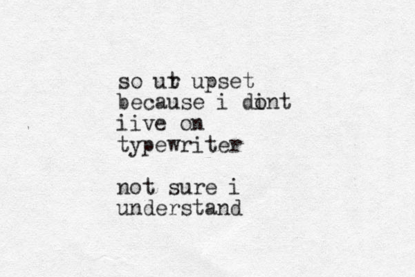 so ut r upset because i di ont iive on typewriter not sure i understand