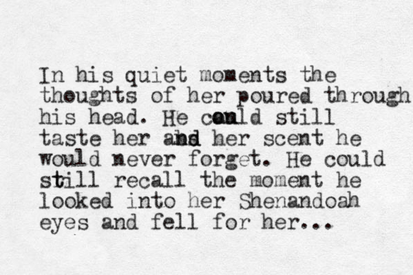 In his quiet moments the thoughts of her poured through his head. He can ould ou still taste her abs nd nd her scent he would never forget. He could sr t till recall the moment he looked into her Shenandoah eyes and fell for her...