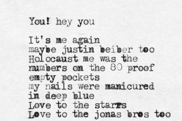 You! hey you It's me again maybe justin beiber too Holocaust me was the numbers on the 80 proof empty pockets my nails were manicured in deep blue Love to the starrs Love to the jonas bros too 