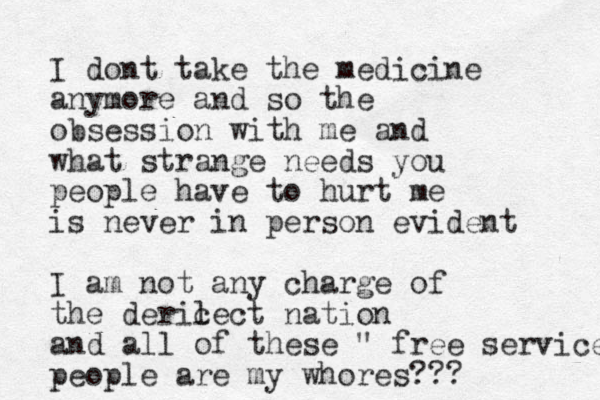 I dont take the medicine anymore and so the obsession with me and what strange needs you people have to hurt me is never in person evident I am not any charge of the deric lect nation and all of these " free service people are my whores??? 