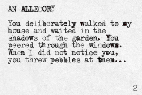 AN ALLEGORY You deliberately walked to my house and waited in the shadows of the garden. You peered through the windows. When I did not notice you, you threw pebbles at rhem... t t 2 