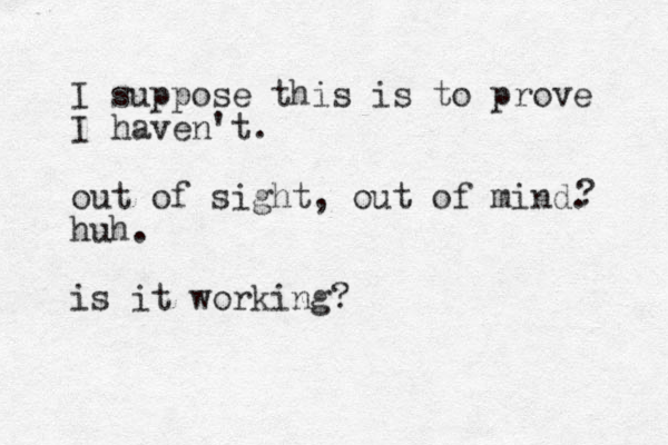 I suppose this is to prove I haven't. out of sight, out of mind. huh. is it working? ? 