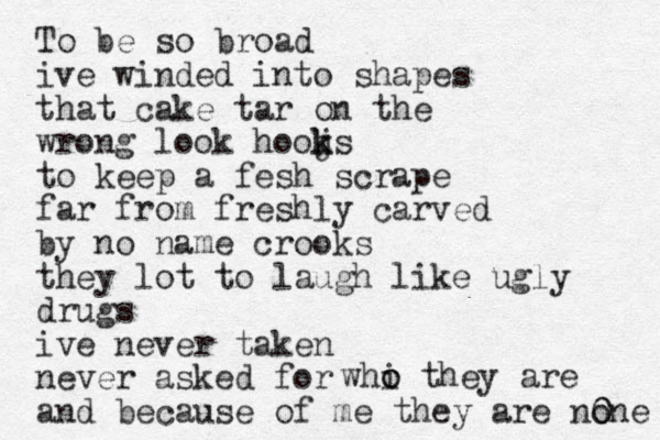 To be so broad ive winded into shapes that cake tar on the wrong look hooj k ks to keep a fesh scrape far from freshly carved by no name crooks they lot to laugh like ugly drugs ive never taken never asked for and because of me they are none whi o o they are 0 0 