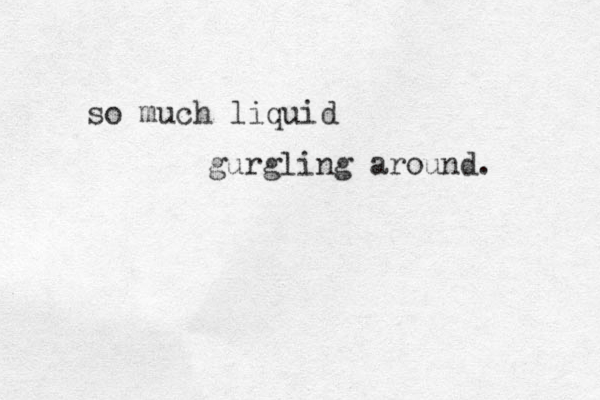 so much liquid gurgling around. 