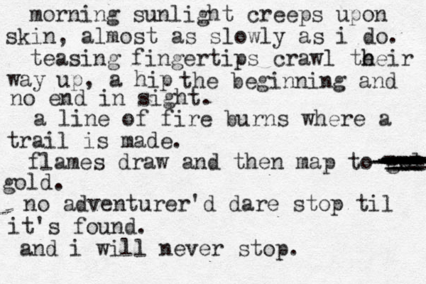 morning sunlight creeps upon skin, almost as slowly as i do. teasing fingertips crawl te h heir way up, a hip the beginning and no end in sight. a line of fire burns where a trail is made. flames draw and then map to gold gold. no adventurer'd dare stop til it's found. and i will never stop. --- --- --- --- -- --- --- --- --- --- --- --- --- --- --- ---- ---- ----- --- --- --- --- 