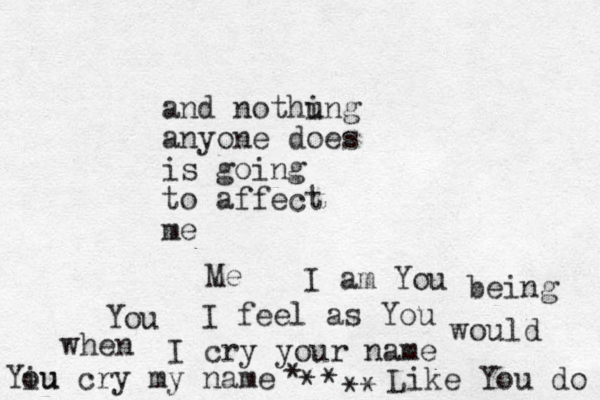 and nothu ing anyone does is going to affect me I am You I feel as You I cry your name Like You do Yiu ou cry my name would You when being Me * * * **