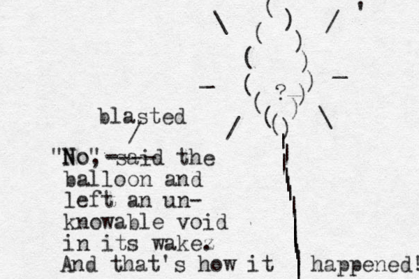 ? ())))(((((()))|||||||||||||||| \/__/\ No , said the balloon and left an un- knowable void in its wake "No" z . And that's how it happened! '- ---- blasted /
