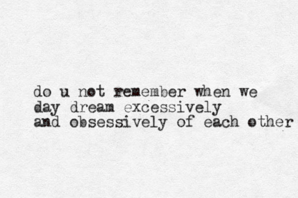 do u not remember when we day dream excessively and obsessively of each other 