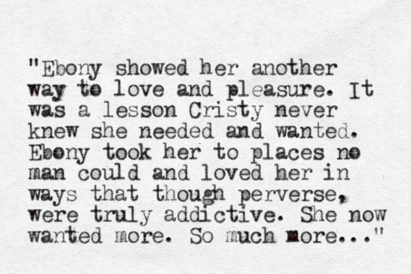 "Ebony showed her another way to love and pleasure. It was a lesson Cristy never knew she needed and wanted. Ebony took her to places no man m could and loved her in ways that though perverse, were truly addictive. She now wanted more. So much more..." 