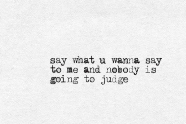 say what u wanna say to me and nobody is going to judge