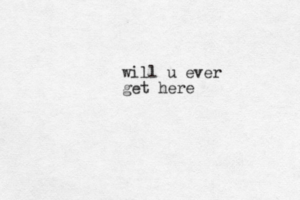 will u ever get here