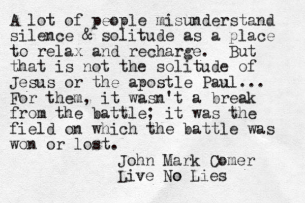 A lot of people misunderstand silence & solitude as a place to relax and recharge. But that is not the solitude of Jesus or the apostle Paul... For them, it wasn't a break from the battle; it was the field on which the battle was won or lost. John Mark Comer Live o No Lies