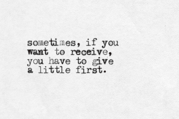 sometimes, if you want to receive, you have to give a little first. 