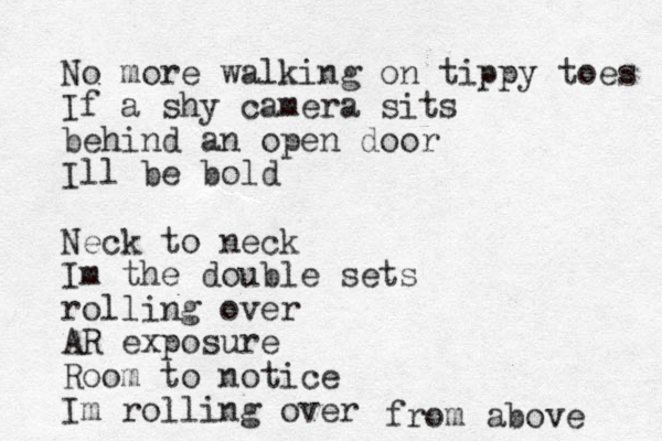 No more walking on tippy toes If a shy camera sits behind an open door Ill be bold Neck to neck Im the double sets rolling over AR exposure Room to notice Im rolling over from above 