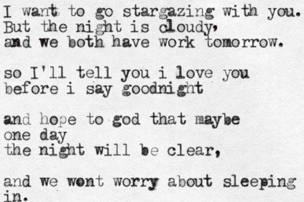 I want to go stargazing z with you. But the night is cloudy and we both have work tomorrow. so I'll tell you i love you before i say goodnight and hope to god that maybe one day the night will be clear, and we wont worry about sleeping in in. , 