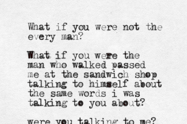 What if you were not the every man? What if you were the man who walked passed me at the sandwich shop talking to himself about the same words i was talking to you about? were you talking to me?