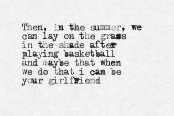 Then , in the summer, we can lay on the grass in the shade after playing basketball and maybe that when we do that i can be your girlfriend