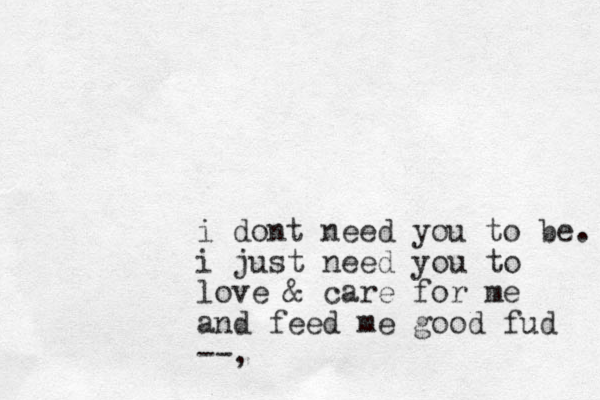 i dont need you to be. i just need you to love & care for me and feed me good fud --,
