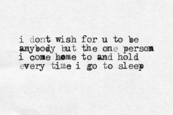 i dont wish for u to be anybody but the one person i come home to and hold every time i go to sleep
