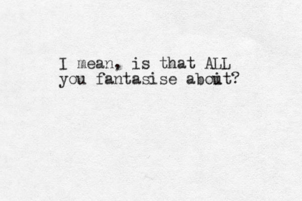 I mean, is that ALL you fantasise aboit u ?