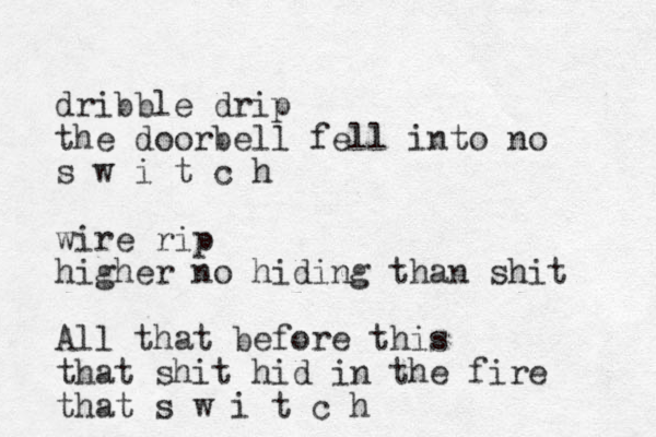 dribble drip the doorbell fell into no s w i t c h wire rip higher no hiding than shit All that before this that shit hid in the fire that s w i t c h 