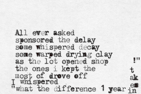 All ever asked sponsored the delay some whispered decay some warped drying clay as the lot opened shop the ones i kept the most of drove off I whispered "what the difference 1 year t ak es in !" 