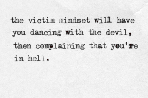 the victim mindset will have you dancing with the devil, then complaining that you're in hell.