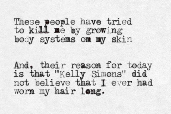 These people have tried to kill me by growing body systems om my skin And, their reason for today is that "Kelly Simons" did not believe that I ever had worn my hair long. 