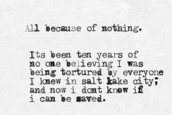 A ll because of nothing. Its been ten years of no one believing I was being tortured by everyone I knew in salt k lake city; and now i dont know id f f i can be saved. 