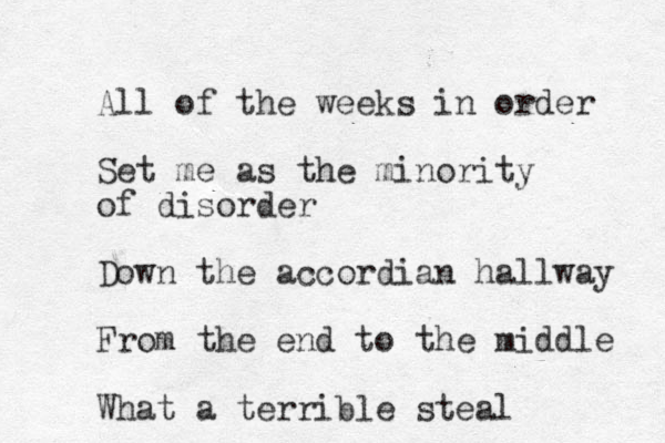 All of the weeks in order Set me as the minority of disorder Down the accordian hallway From the end to the middle What a terrible steal 